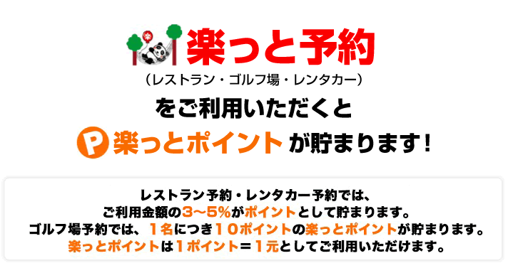 楽っと予約を通じてレストラン・ゴルフ場・レンタカーをご予約いただくと、
共通で使える　楽っとポイント　が貯まります！